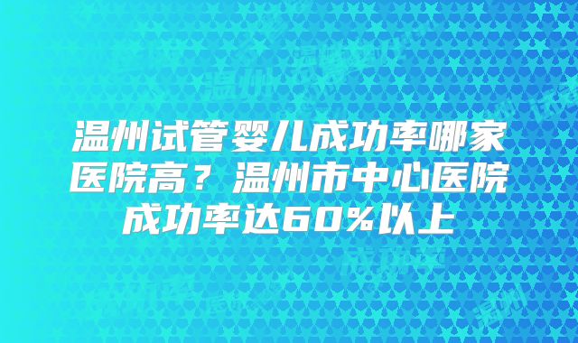 温州试管婴儿成功率哪家医院高？温州市中心医院成功率达60%以上
