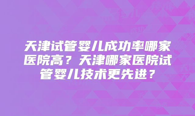 天津试管婴儿成功率哪家医院高?天津哪家医院试管婴儿技术更先进?