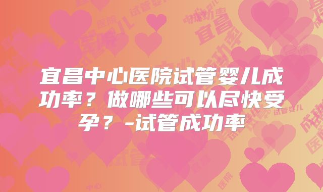 宜昌中心医院试管婴儿成功率？做哪些可以尽快受孕？-试管成功率