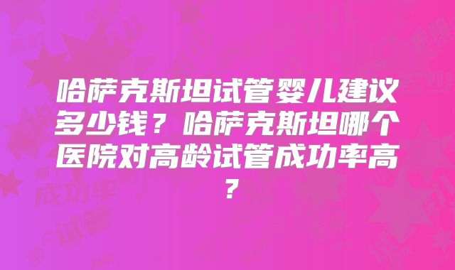 哈萨克斯坦试管婴儿建议多少钱？哈萨克斯坦哪个医院对高龄试管成功率高？