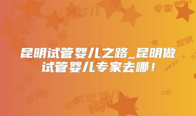 昆明试管婴儿之路_昆明做试管婴儿专家去哪!
