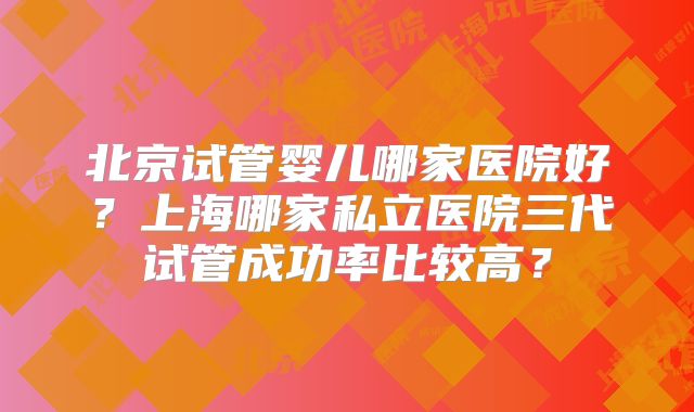 北京试管婴儿哪家医院好?上海哪家私立医院三代试管成功率比较高?