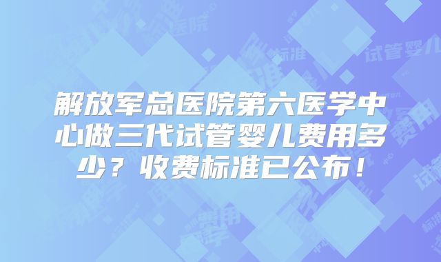 解放军总医院第六医学中心做三代试管婴儿费用多少？收费标准已公布！