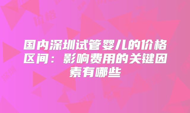 国内深圳试管婴儿的价格区间：影响费用的关键因素有哪些