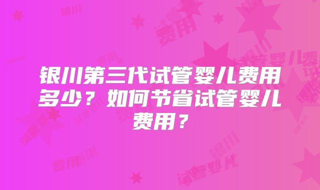 银川第三代试管婴儿费用多少?如何节省试管婴儿费用?