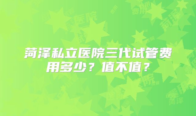 菏泽私立医院三代试管费用多少?值不值?