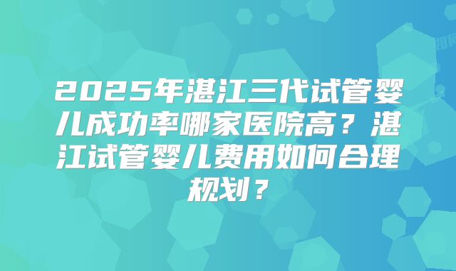 2025年湛江三代试管婴儿成功率哪家医院高?湛江试管婴儿费用如何合理规划?