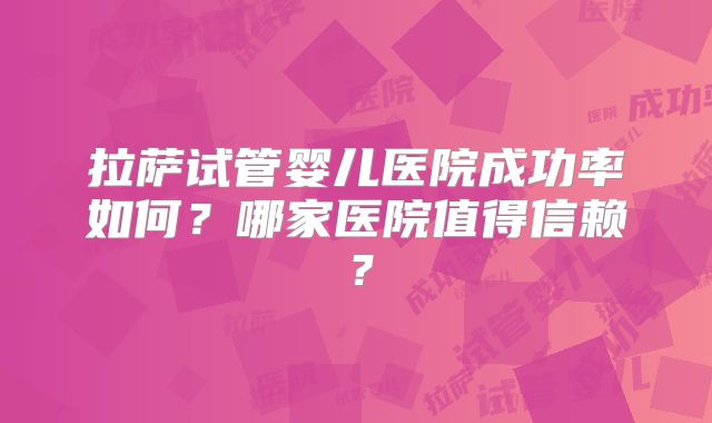 拉萨试管婴儿医院成功率如何?哪家医院值得信赖?
