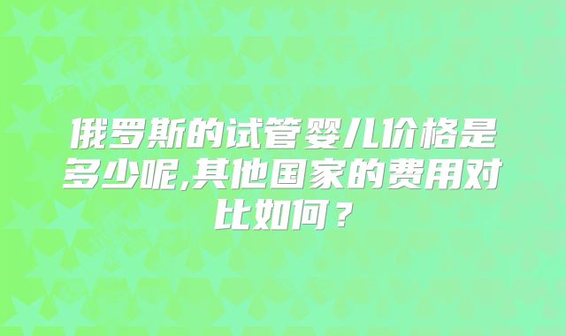 俄罗斯的试管婴儿价格是多少呢,其他国家的费用对比如何？