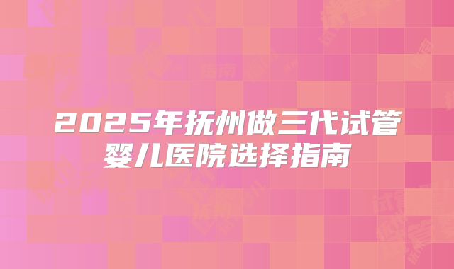 2025年抚州做三代试管婴儿医院选择指南