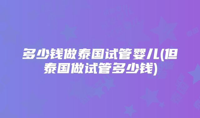 多少钱做泰国试管婴儿(但泰国做试管多少钱)