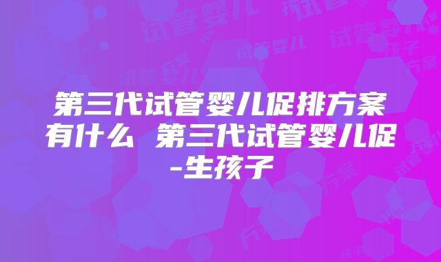 第三代试管婴儿促排方案有什么 第三代试管婴儿促-生孩子