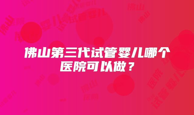 佛山第三代试管婴儿哪个医院可以做?