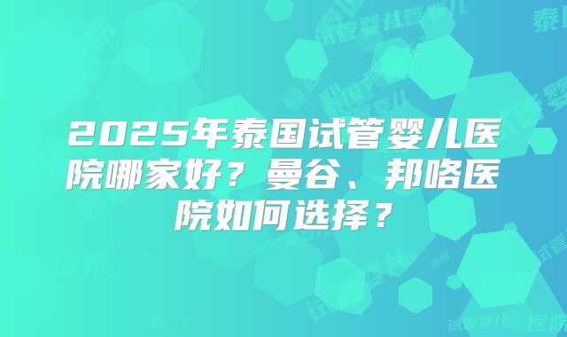 2025年泰国试管婴儿医院哪家好?曼谷、邦咯医院如何选择?