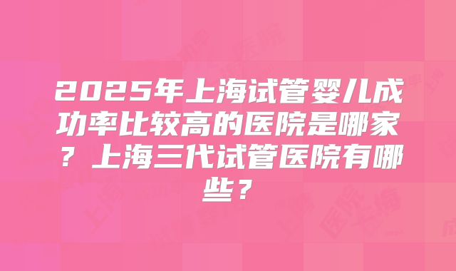 2025年上海试管婴儿成功率比较高的医院是哪家?上海三代试管医院有哪些?
