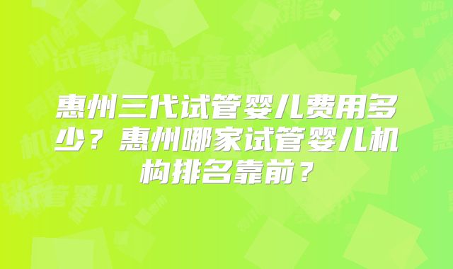 惠州三代试管婴儿费用多少?惠州哪家试管婴儿机构排名靠前?