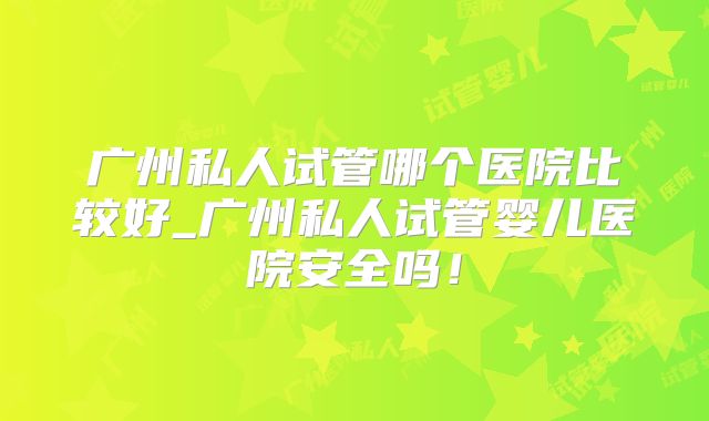 广州私人试管哪个医院比较好_广州私人试管婴儿医院安全吗!