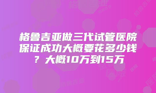 格鲁吉亚做三代试管医院保证成功大概要花多少钱?大概10万到15万