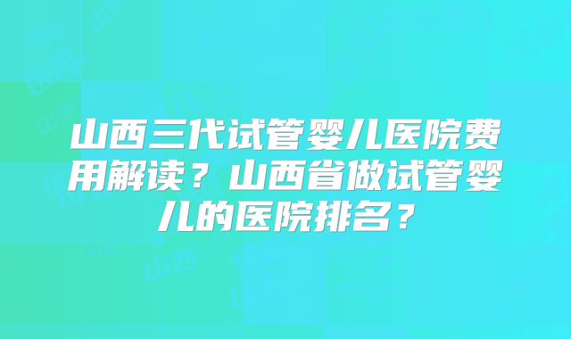 山西三代试管婴儿医院费用解读？山西省做试管婴儿的医院排名？