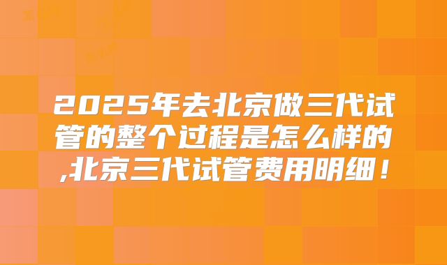 2025年去北京做三代试管的整个过程是怎么样的,北京三代试管费用明细!