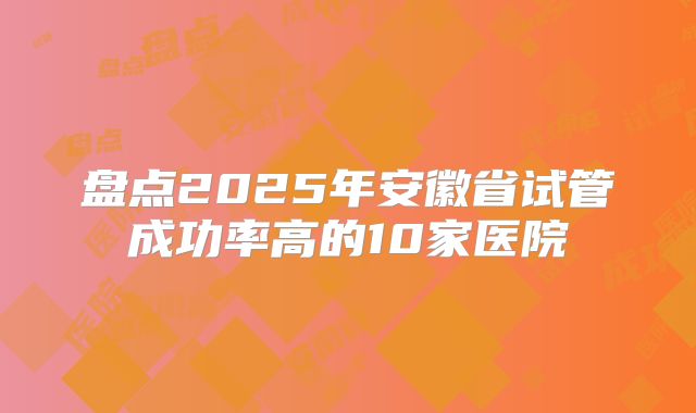 盘点2025年安徽省试管成功率高的10家医院