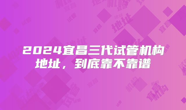 2024宜昌三代试管机构地址,到底靠不靠谱