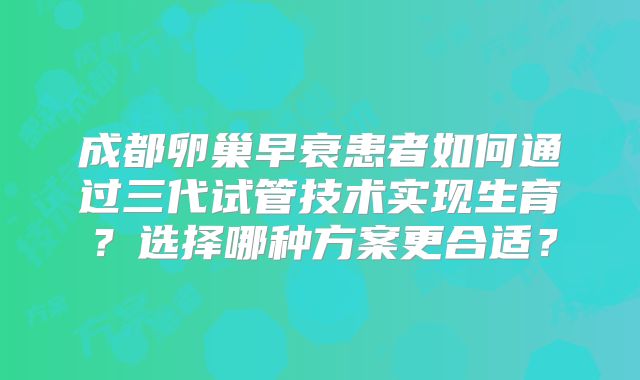成都卵巢早衰患者如何通过三代试管技术实现生育?选择哪种方案更合适?