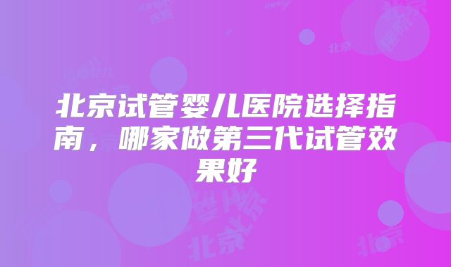 北京试管婴儿医院选择指南,哪家做第三代试管效果好