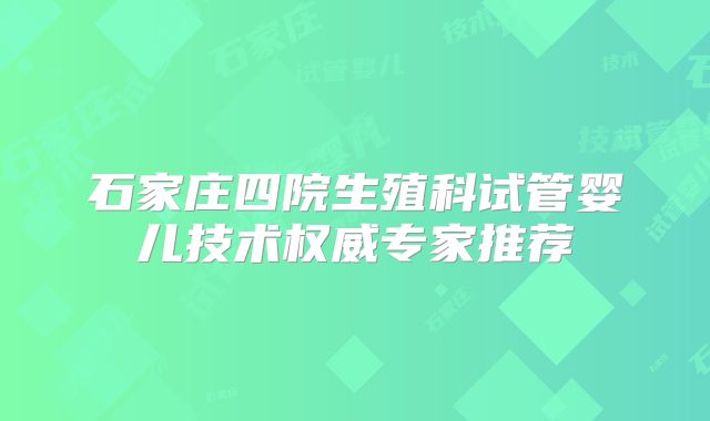 石家庄四院生殖科试管婴儿技术权威专家推荐