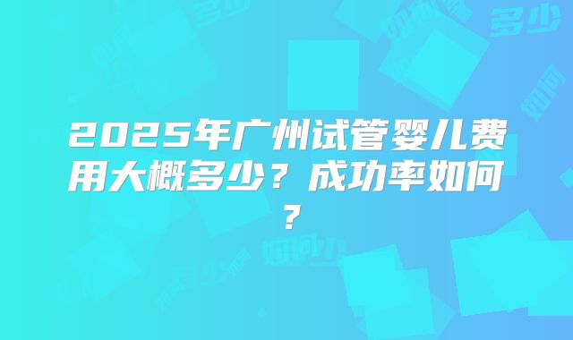 2025年广州试管婴儿费用大概多少?成功率如何?