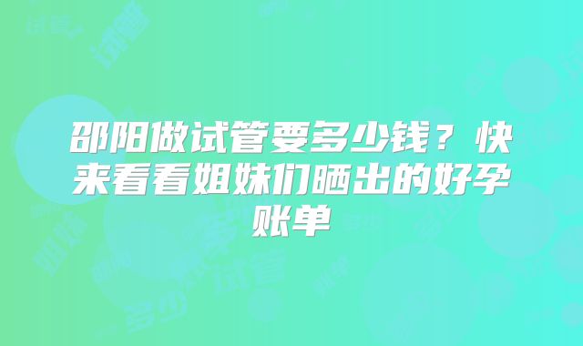 邵阳做试管要多少钱?快来看看姐妹们晒出的好孕账单