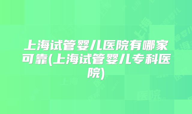 上海试管婴儿医院有哪家可靠(上海试管婴儿专科医院)
