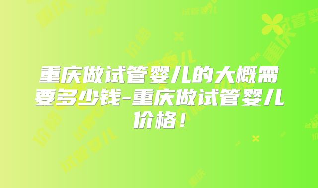 重庆做试管婴儿的大概需要多少钱-重庆做试管婴儿价格！