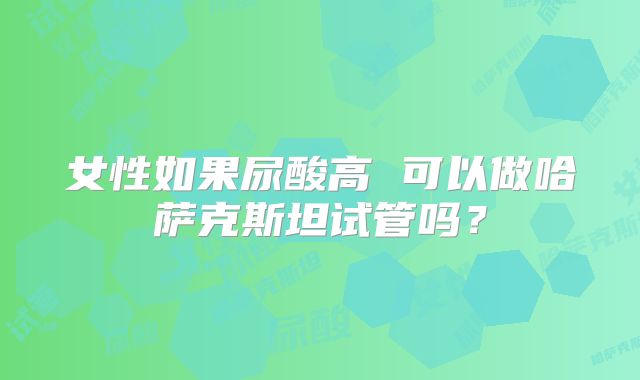 女性如果尿酸高 可以做哈萨克斯坦试管吗？