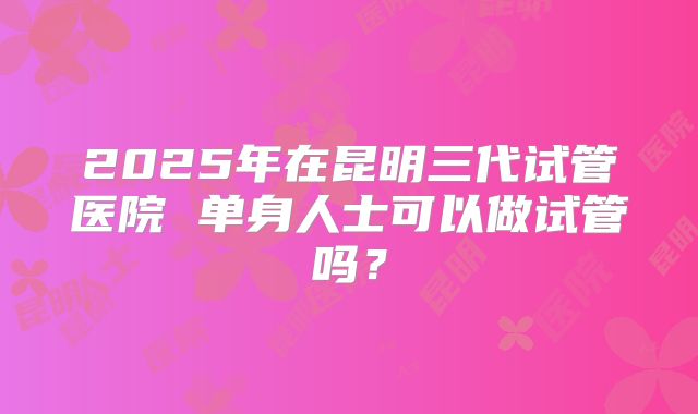 2025年在昆明三代试管医院 单身人士可以做试管吗？
