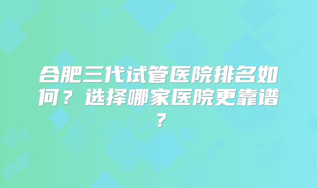 合肥三代试管医院排名如何?选择哪家医院更靠谱?