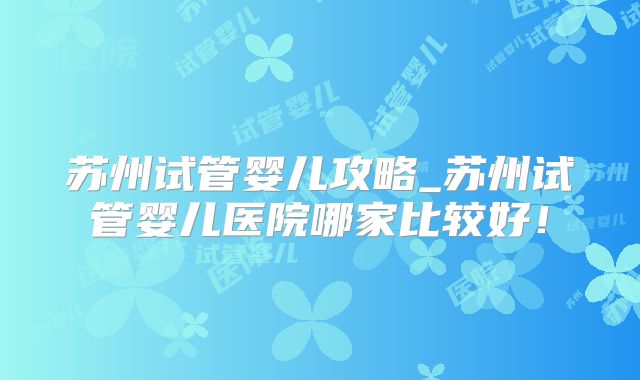 苏州试管婴儿攻略_苏州试管婴儿医院哪家比较好!