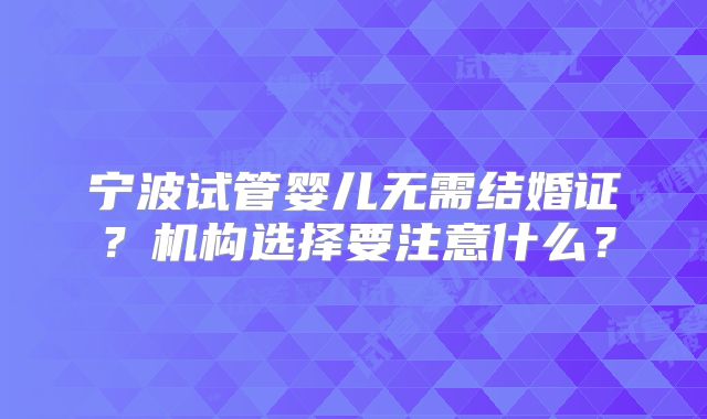 宁波试管婴儿无需结婚证？机构选择要注意什么？