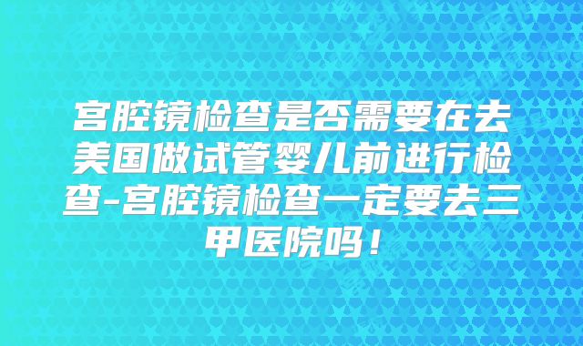 宫腔镜检查是否需要在去美国做试管婴儿前进行检查-宫腔镜检查一定要去三甲医院吗！