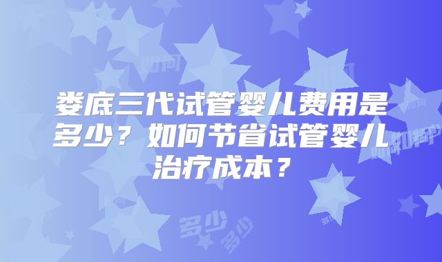 娄底三代试管婴儿费用是多少?如何节省试管婴儿治疗成本?