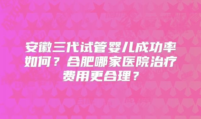 安徽三代试管婴儿成功率如何？合肥哪家医院治疗费用更合理？