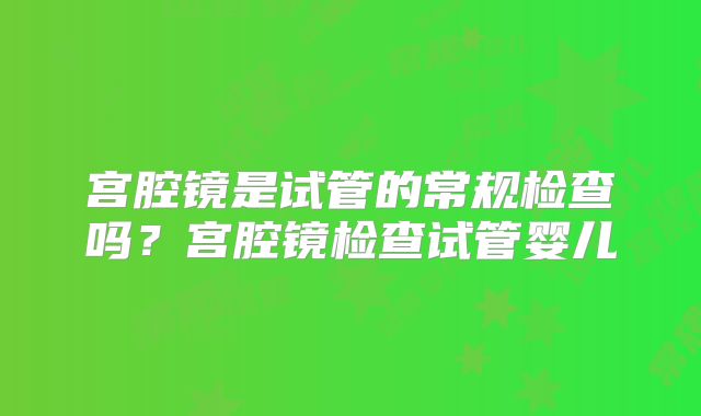 宫腔镜是试管的常规检查吗？宫腔镜检查试管婴儿