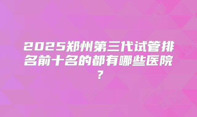 2025郑州第三代试管排名前十名的都有哪些医院？