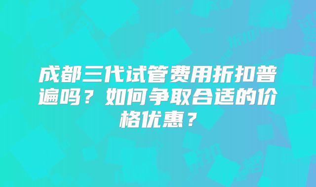 成都三代试管费用折扣普遍吗?如何争取合适的价格优惠?