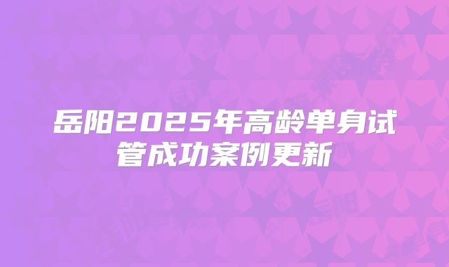 岳阳2025年高龄单身试管成功案例更新