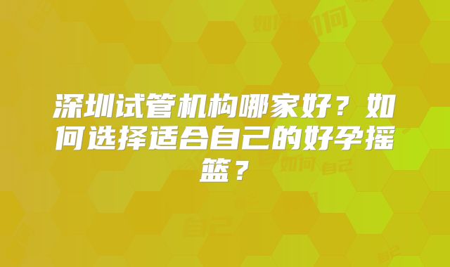 深圳试管机构哪家好？如何选择适合自己的好孕摇篮？