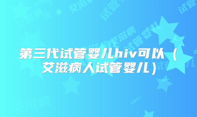 第三代试管婴儿hiv可以（艾滋病人试管婴儿）