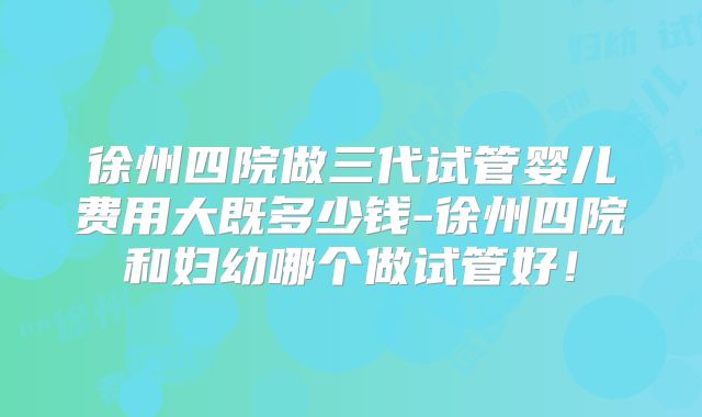 徐州四院做三代试管婴儿费用大既多少钱-徐州四院和妇幼哪个做试管好!