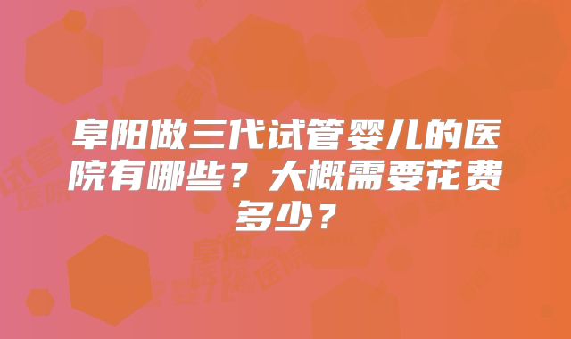 阜阳做三代试管婴儿的医院有哪些？大概需要花费多少？