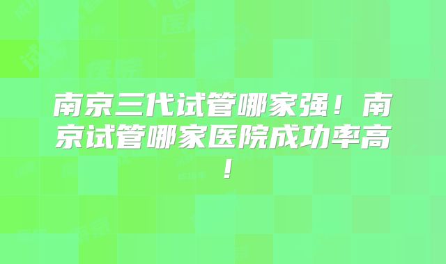 南京三代试管哪家强!南京试管哪家医院成功率高!